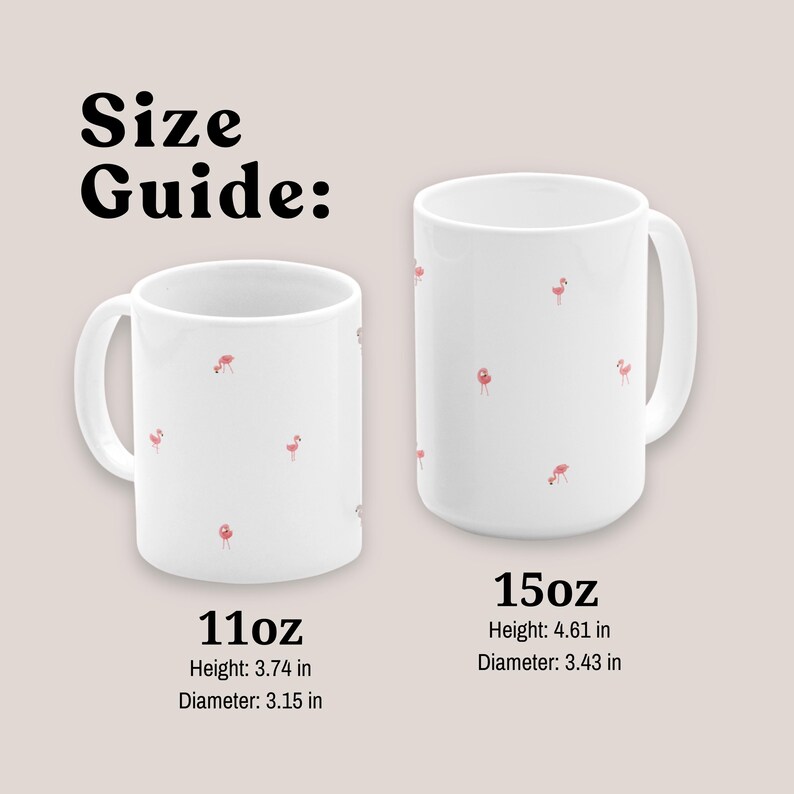 May include: Two white ceramic mugs with pink flamingo designs. The mug on the left is 11oz and measures 3.74 inches in height and 3.15 inches in diameter. The mug on the right is 15oz and measures 4.61 inches in height and 3.43 inches in diameter.