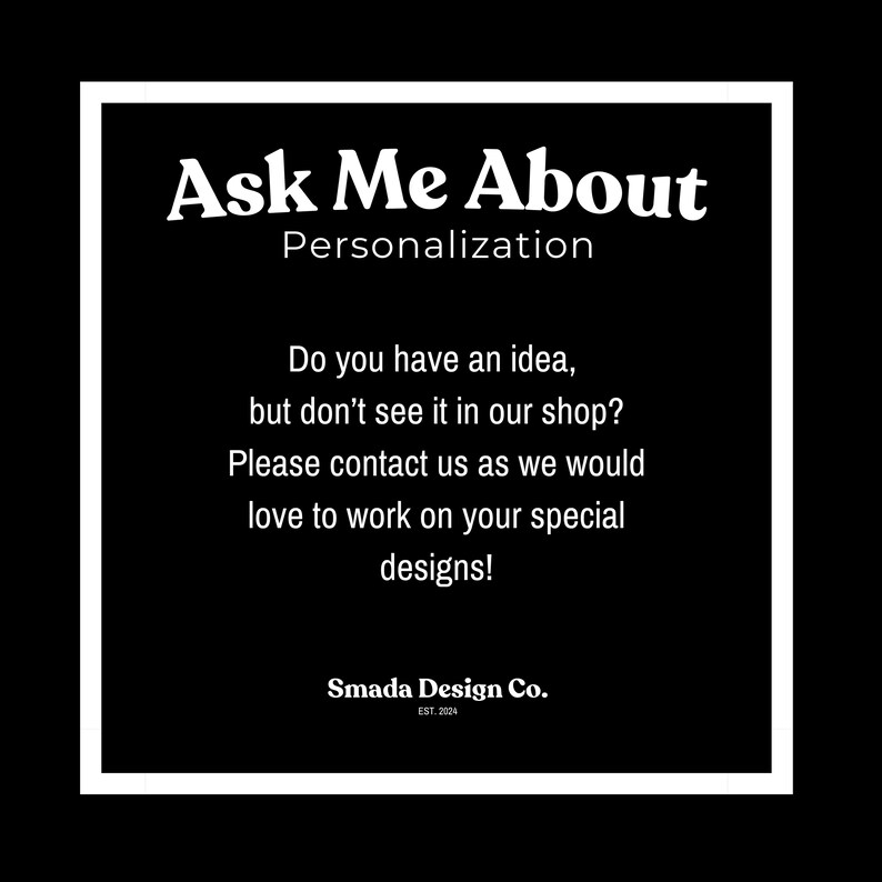 May include: Black and white text on a white background with a black border. The text reads "Ask Me About Personalization. Do you have an idea, but don't see it in our shop? Please contact us as we would love to work on your special designs! Smada Design Co. EST. 2024."