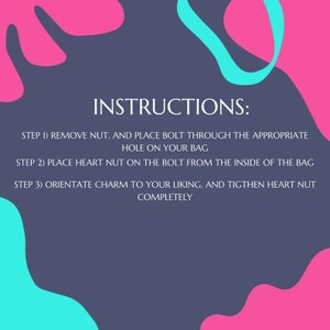May include: Instructions for attaching a charm to a bag. The instructions are written in black text on a dark gray background with pink and blue abstract shapes. The instructions are: Step 1) Remove nut, and place bolt through the appropriate hole on your bag. Step 2) Place heart nut on the bolt from the inside of the bag. Step 3) Orientate charm to your liking, and tighten heart nut completely.