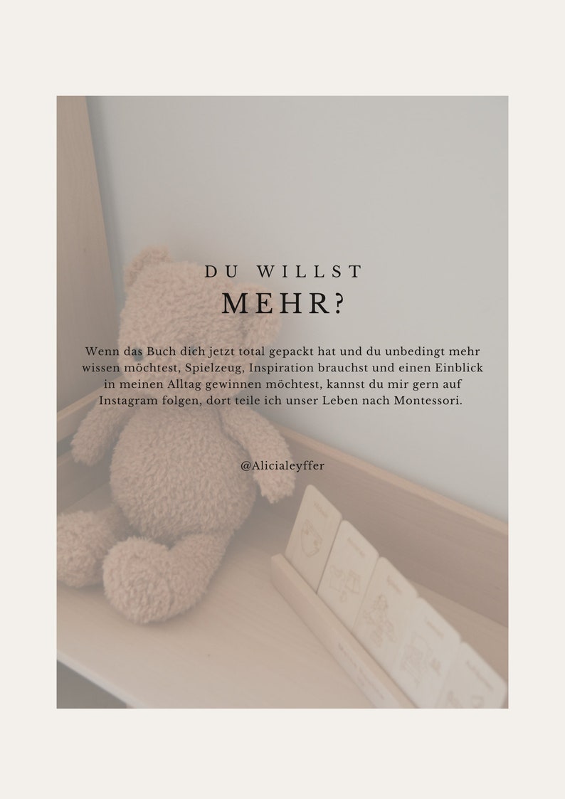 K&ouml;nnte beinhalten: Ein beiger Teddyb&auml;r sitzt auf einer Holzoberfl&auml;che mit einem Satz Holzkarten. Der Text auf dem Bild lautet "DU WILLST MEHR?"  "Wenn das Buch dich jetzt total gepackt hat und du unbedingt mehr wissen m&ouml;chtest, Spielzeug, Inspiration brauchst und einen Einblick in meinen Alltag gewinnen m&ouml;chtest, kannst du mir gern auf Instagram folgen, dort teile ich unser Leben nach Montessori."  "@Alicialeyffer"