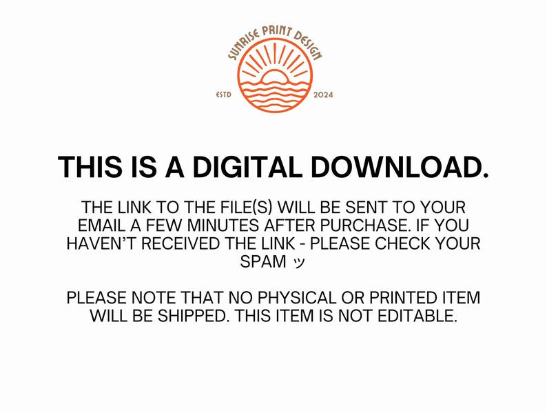 Op de afbeelding: Tekst die luidt "THIS IS A DIGITAL DOWNLOAD. THE LINK TO THE FILE(S) WILL BE SENT TO YOUR EMAIL A FEW MINUTES AFTER PURCHASE. IF YOU HAVEN'T RECEIVED THE LINK - PLEASE CHECK YOUR SPAM ッ PLEASE NOTE THAT NO PHYSICAL OR PRINTED ITEM WILL BE SHIPPED. THIS ITEM IS NOT EDITABLE." Een logo met een zonsopgang en golven in een cirkel met de tekst "SUNRISE PRINT DESIGN ESTD 2024"