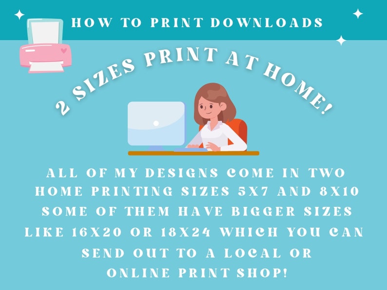 May include: Illustration of a woman sitting at a computer, with text that reads "HOW TO PRINT DOWNLOADS 2 SIZES PRINT AT HOME!"  All of my designs come in two home printing sizes 5x7 and 8x10. Some of them have bigger sizes like 16x20 or 18x24 which you can send out to a local or online print shop!