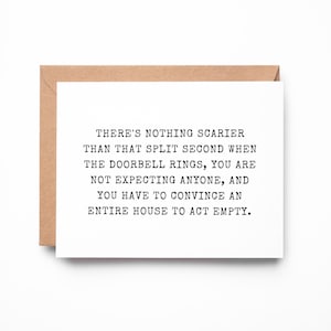 May include: A white rectangular greeting card with black typewriter-style text that reads: THERE'S NOTHING SCARIER THAN THAT SPLIT SECOND WHEN THE DOORBELL RINGS, YOU ARE NOT EXPECTING ANYONE, AND YOU HAVE TO CONVINCE AN ENTIRE HOUSE TO ACT EMPTY.