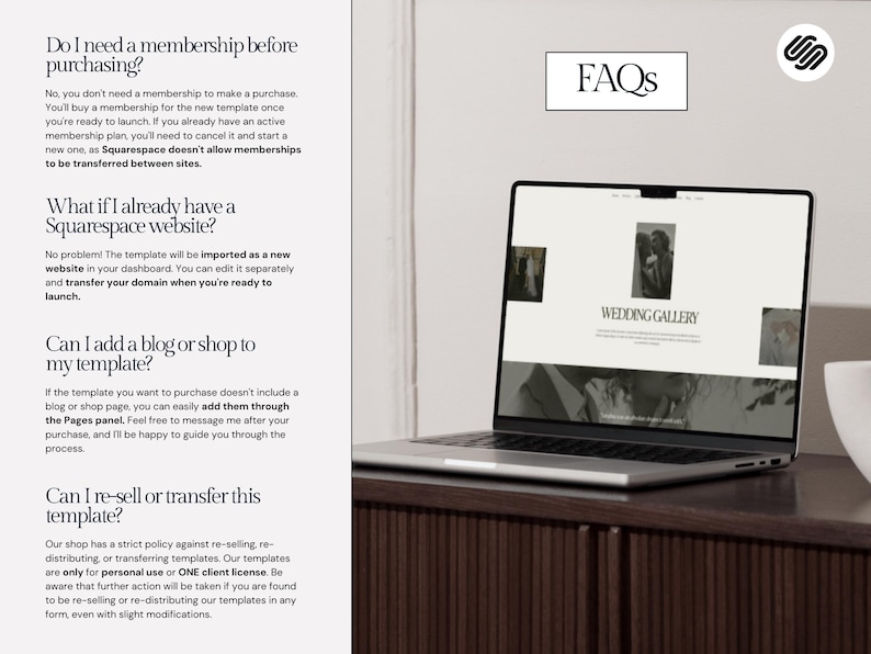 May include: A laptop computer displaying a website with the text "Wedding Gallery" on a white background. The laptop is on a wooden table with a white cup on the right side of the image. The text "FAQs" is displayed in a black rectangle on a white background above the laptop. The text "Do I need a membership before purchasing?" is displayed on the left side of the image. The text "What if I already have a Squarespace website?" is displayed below the first question. The text "Can I add a blog or shop to my template?" is displayed below the second question. The text "Can I re-sell or transfer this template?" is displayed below the third question.