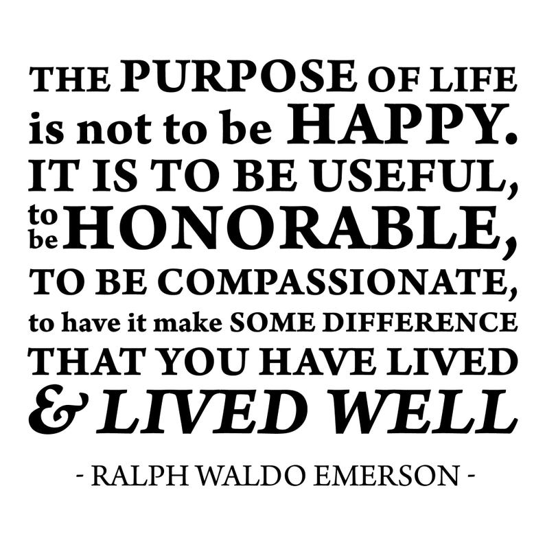 May include: Black and white text quote on a white background. The quote reads: "The purpose of life is not to be happy. It is to be useful, to be honorable, to be compassionate, to have it make some difference that you have lived & lived well." - Ralph Waldo Emerson -