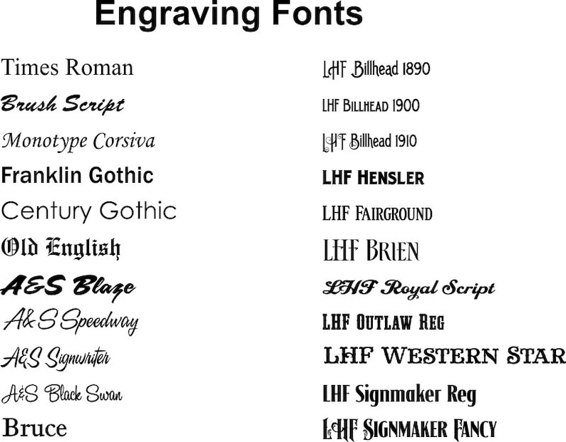 May include: A list of different font styles for engraving, including Times Roman, Brush Script, Monotype Corsiva, Franklin Gothic, Century Gothic, Old English, A&S Blaze, Ak S Speedway, AES Signwriter, A&S Black Swan, Bruce, LHF Billhead 1890, LHF BILLHEAD 1900, HF Billhead 1910, LHF HENSLER, LHF FAIRGROUND, LEHF BRIEN, LHF Royal Script, LHF OUTLAW REG, LHF WESTERN STAR, LHF Signmaker Reg, LCHF SIGNMAKER FANCY.