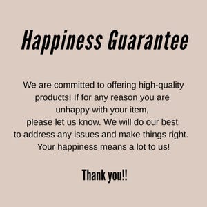 May include: A beige informational graphic with black text that reads: Happiness Guarantee. We are committed to offering high-quality products! If for any reason you are unhappy with your item, please let us know. We will do our best to address any issues and make things right. Your happiness means a lot to us! Thank you!!