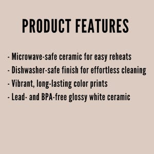 May include: A list of product features printed in black text on a light beige background. The text reads: PRODUCT FEATURES, Microwave-safe ceramic for easy reheats, Dishwasher-safe finish for effortless cleaning, Vibrant, long-lasting color prints, Lead- and BPA-free glossy white ceramic.