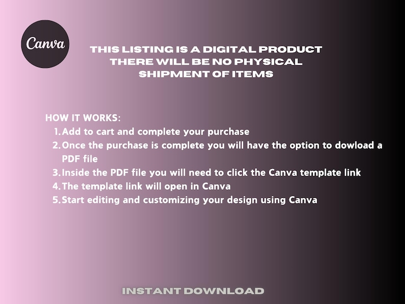 Pu&ograve; includere: Uno sfondo sfumato rosa e bianco con il testo "Canva" in nero. Il testo "THIS LISTING IS A DIGITAL PRODUCT THERE WILL BE NO PHYSICAL SHIPMENT OF ITEMS" &egrave; in bianco. Il testo "HOW IT WORKS:" &egrave; in nero. Il testo "1. Add to cart and complete your purchase 2. Once the purchase is complete you will have the option to download a PDF file 3. Inside the PDF file you will need to click the Canva template link 4. The template link will open in Canva 5. Start editing and customizing your design using Canva" &egrave; in nero. Il testo "INSTANT DOWNLOAD" &egrave; in bianco.
