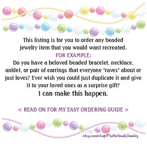 May include: A graphic with a beaded necklace and bracelet, with text that reads "This listing is for you to order any beaded jewelry item that you would want recreated. FOR EXAMPLE: Do you have a beloved beaded bracelet, necklace, anklet, or pair of earrings that everyone "raves" about or just loves? Ever wish you could just duplicate it and give it to your loved ones as a surprise gift? I can make this happen. < READ ON FOR MY EASY ORDERING GUIDE > etsy.com/shop/FlutterbeadsJewelry"