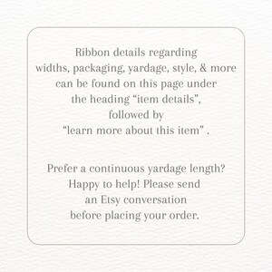 May include: Text on a white background with instructions for finding ribbon details. The text reads: "Ribbon details regarding widths, packaging, yardage, style, & more can be found on this page under the heading "item details", followed by "learn more about this item". Prefer a continuous yardage length? Happy to help! Please send an Etsy conversation before placing your order."