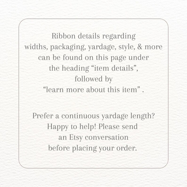 May include: Text on a white background with instructions for finding ribbon details. The text reads: "Ribbon details regarding widths, packaging, yardage, style, & more can be found on this page under the heading "item details", followed by "learn more about this item". Prefer a continuous yardage length? Happy to help! Please send an Etsy conversation before placing your order."