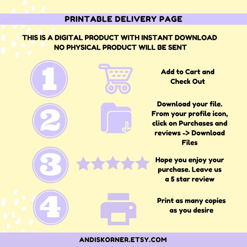 May include: A printable delivery page with instructions on how to download a digital product. The page features a shopping cart, a folder with a download arrow, five stars, and a printer icon. The text on the page reads: "Printable Delivery Page", "This is a digital product with instant download", "No physical product will be sent", "Add to Cart and Check Out", "Download your file. From your profile icon, click on Purchases and reviews -> Download Files", "Hope you enjoy your purchase. Leave us a 5 star review", "Print as many copies as you desire", and "ANDISKORNER.ETSY.COM".