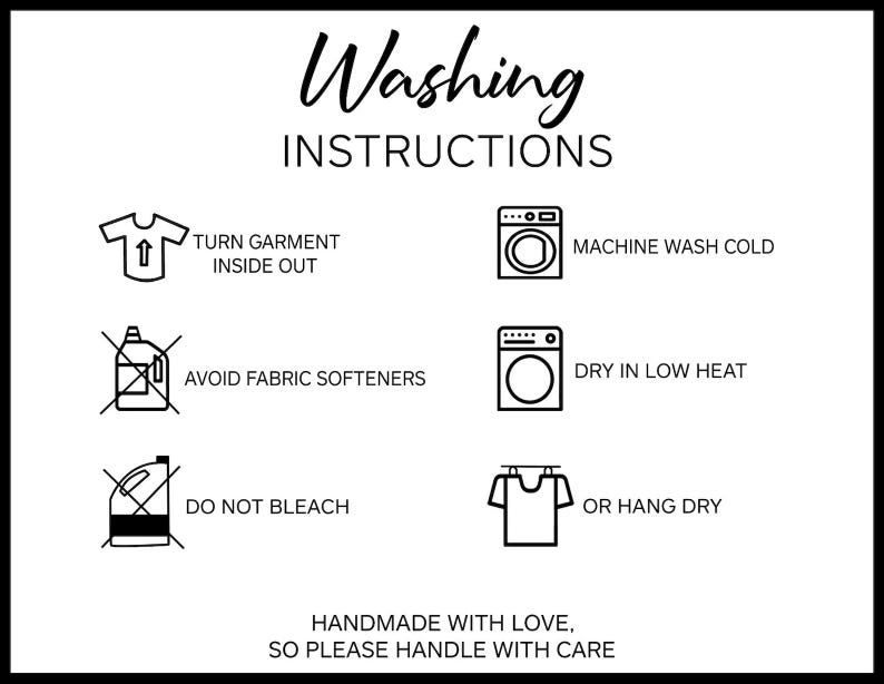 May include: Black and white illustration of washing instructions for a garment. The instructions include turning the garment inside out, machine washing cold, avoiding fabric softeners, drying on low heat, not bleaching, and hanging to dry. The text reads "Washing Instructions", "Turn garment inside out", "Machine wash cold", "Avoid fabric softeners", "Dry in low heat", "Do not bleach", "Or hang dry", "Handmade with love, so please handle with care".