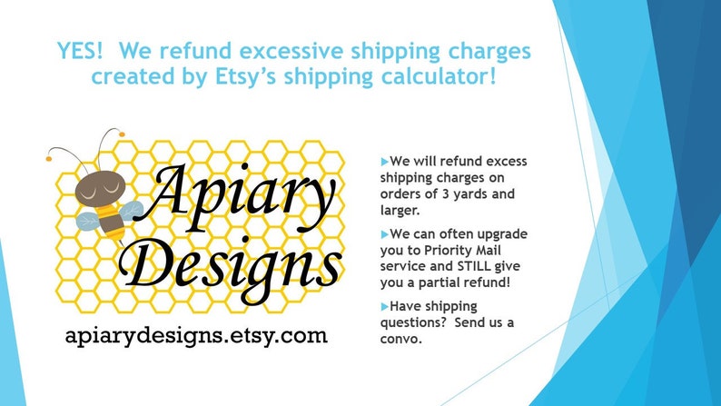Peut inclure: Un graphique avec un motif d'abeille et de nid d'abeille, le texte "Apiary Designs" et l'adresse du site Web "apiarydesigns.etsy.com". Le graphique est entour&eacute; d'un fond bleu. Le texte "YES! We refund excessive shipping charges created by Etsy's shipping calculator!" est en haut du graphique. Le texte "We will refund excess shipping charges on orders of 3 yards and larger." est &agrave; droite du graphique. Le texte "We can often upgrade you to Priority Mail service and STILL give you a partial refund!" est &agrave; droite du graphique. Le texte "Have shipping questions? Send us a convo." est &agrave; droite du graphique.
