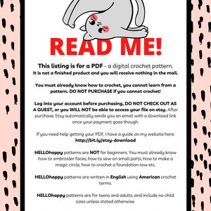 May include: A pink and black patterned background with a white box containing a cartoon cat illustration and text that reads "READ ME!" This listing is for a PDF - a digital crochet pattern. It is not a finished product and you will receive nothing in the mail. You must already know how to crochet, you cannot learn from a pattern. DO NOT PURCHASE if you cannot crochet! Log into your account before purchasing, DO NOT CHECK OUT AS A GUEST, or you WILL NOT be able to access your file on etsy. After purchase, Etsy automatically sends you an email with a download link once your payment goes though. If you need help getting your PDF, I have a guide on my website here: http://bit.ly/etsy-download HELLOhappy patterns are NOT for beginners. You must already know how to embroider faces, how to sew on small parts, how to make a magic circle, how to crochet a foundation row etc. HELLOhappy patterns are written in English using American crochet terms. HELLOhappy patterns are for teens and adults, and include no child sizes unless stated otherwise. Credit is required to sell or promote items made from HELLOhappy patterns. Include "pattern by HELLOhappy" in your listing descriptions and social media posts.