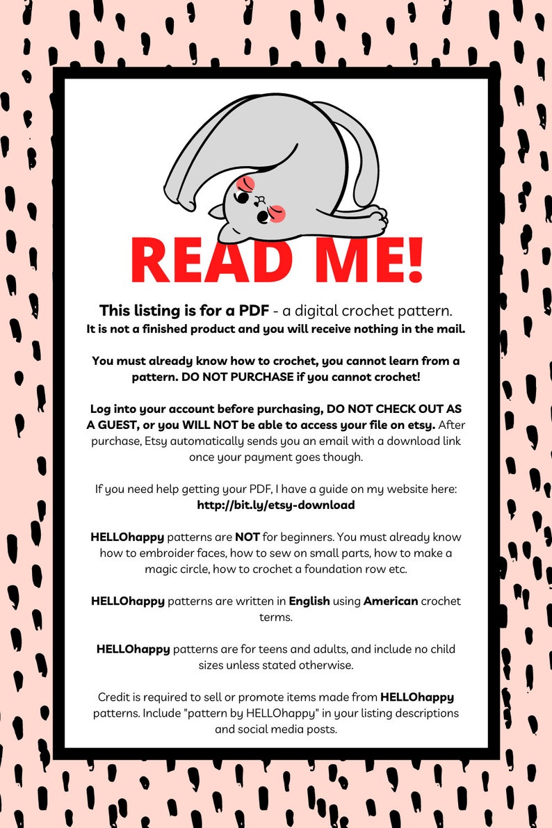 May include: A pink and black patterned background with a white box containing a cartoon cat illustration and text that reads "READ ME!" This listing is for a PDF - a digital crochet pattern. It is not a finished product and you will receive nothing in the mail. You must already know how to crochet, you cannot learn from a pattern. DO NOT PURCHASE if you cannot crochet! Log into your account before purchasing, DO NOT CHECK OUT AS A GUEST, or you WILL NOT be able to access your file on etsy. After purchase, Etsy automatically sends you an email with a download link once your payment goes though. If you need help getting your PDF, I have a guide on my website here: http://bit.ly/etsy-download HELLOhappy patterns are NOT for beginners. You must already know how to embroider faces, how to sew on small parts, how to make a magic circle, how to crochet a foundation row etc. HELLOhappy patterns are written in English using American crochet terms. HELLOhappy patterns are for teens and adults, and include no child sizes unless stated otherwise. Credit is required to sell or promote items made from HELLOhappy patterns. Include "pattern by HELLOhappy" in your listing descriptions and social media posts.