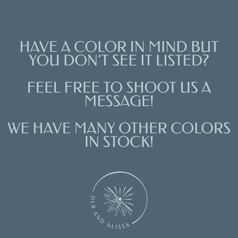 May include: A slate blue graphic with white text that reads: HAVE A COLOUR IN MIND BUT YOU DON'T SEE IT LISTED? FEEL FREE TO SHOOT US A MESSAGE! WE HAVE MANY OTHER COLOURS IN STOCK! Below the text is a circular logo with a floral icon and DLR AND ALISSA.