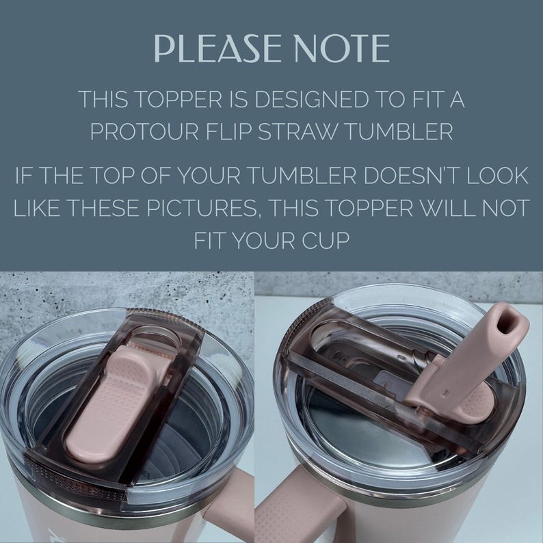 May include: A tumbler topper designed for a ProTour flip straw tumbler. The image displays text stating: PLEASE NOTE THIS TOPPER IS DESIGNED TO FIT A PROTOUR FLIP STRAW TUMBLER IF THE TOP OF YOUR TUMBLER DOESN'T LOOK LIKE THESE PICTURES, THIS TOPPER WILL NOT FIT YOUR CUP.
