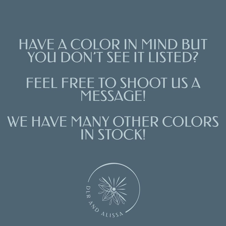 May include: A teal background with white text that reads: "HAVE A COLOR IN MIND BUT YOU DON'T SEE IT LISTED? FEEL FREE TO SHOOT US A MESSAGE! WE HAVE MANY OTHER COLORS IN STOCK!" A circular logo with the text "DLR AND ALISSA" is at the bottom.
