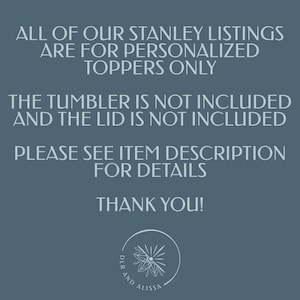 May include: A dark blue informational graphic with white text stating: ALL OF OUR STANLEY LISTINGS ARE FOR PERSONALISED TOPPERS ONLY. THE TUMBLER IS NOT INCLUDED AND THE LID IS NOT INCLUDED. PLEASE SEE ITEM DESCRIPTION FOR DETAILS. THANK YOU! A circular logo with a floral icon and the text DLR AND ALISSA is at the bottom.