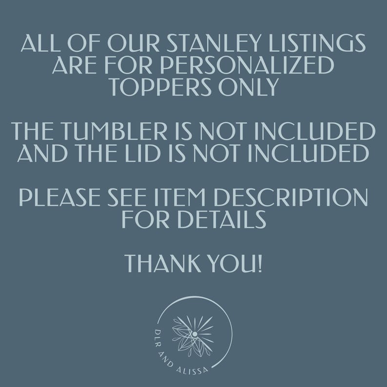 May include: A dark blue informational graphic with white text stating: ALL OF OUR STANLEY LISTINGS ARE FOR PERSONALISED TOPPERS ONLY. THE TUMBLER IS NOT INCLUDED AND THE LID IS NOT INCLUDED. PLEASE SEE ITEM DESCRIPTION FOR DETAILS. THANK YOU! A circular logo with a floral icon and the text DLR AND ALISSA is at the bottom.