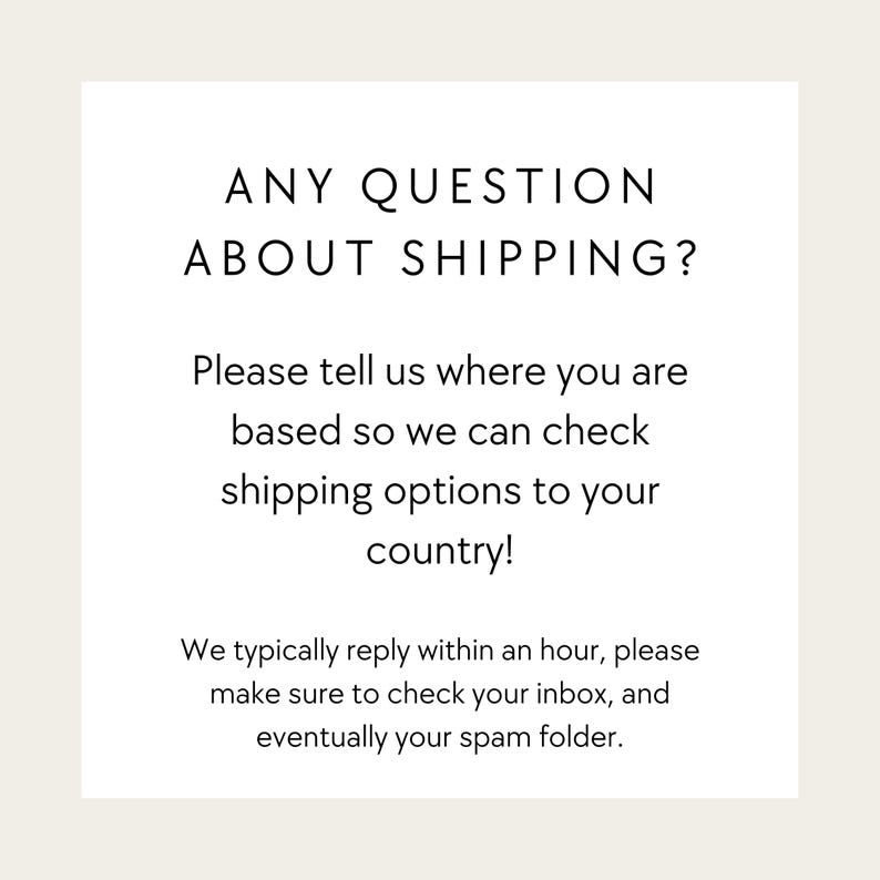 May include: A square graphic with a white background and black text that reads: ANY QUESTION ABOUT SHIPPING? Please tell us where you are based so we can check shipping options to your country! We typically reply within an hour, please make sure to check your inbox, and eventually your spam folder.