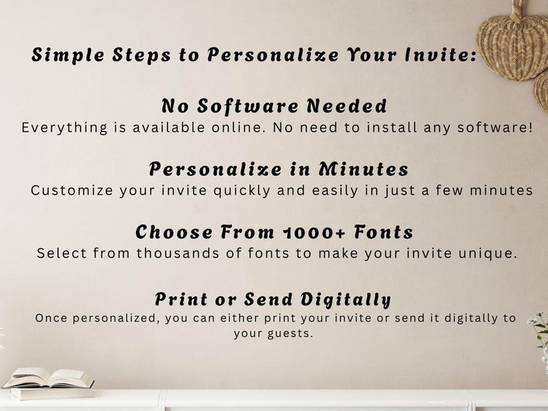 May include: Image with text: "Simple Steps to Personalize Your Invite: No Software Needed, Personalize in Minutes, Choose From 1000+ Fonts, Print or Send Digitally." The text is in a black, elegant font on a cream background.