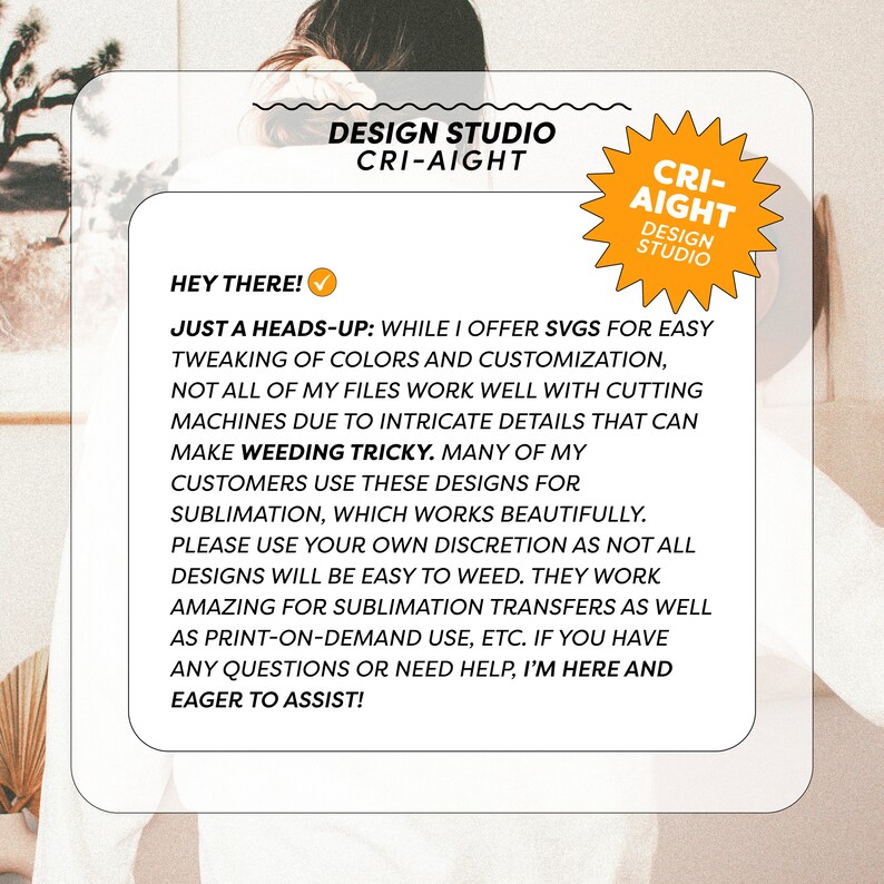 May include: A text-based graphic with a yellow star and the text "CRI-AIGHT DESIGN STUDIO". The text reads: "Hey there! Just a heads-up: While I offer SVGs for easy tweaking of colors and customization, not all of my files work well with cutting machines due to intricate details that can make weeding tricky. Many of my customers use these designs for sublimation, which works beautifully. Please use your own discretion as not all designs will be easy to weed. They work amazing for sublimation transfers as well as print-on-demand use, etc. If you have any questions or need help, I'm here and eager to assist!"