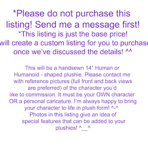 May include: Text on a purple background that reads "*Please do not purchase this listing! Send me a message first! *This listing is just the base price! I will create a custom listing for you to purchase once we've discussed the details! ^^ This will be a handsewn 14" Human or Humanoid - shaped plushie. Please contact me with reference pictures (full front and back views are preferred) of the character you'd like to commission. It must be your OWN character OR a personal caricature. I'm always happy to bring your character to life in plush form! ^-^ Photos in this listing give an idea of special features that can be added to your plushies! ^_^".