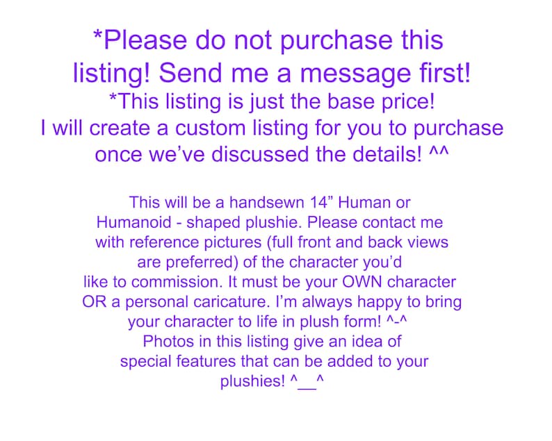 May include: Text on a purple background that reads "*Please do not purchase this listing! Send me a message first! *This listing is just the base price! I will create a custom listing for you to purchase once we've discussed the details! ^^ This will be a handsewn 14" Human or Humanoid - shaped plushie. Please contact me with reference pictures (full front and back views are preferred) of the character you'd like to commission. It must be your OWN character OR a personal caricature. I'm always happy to bring your character to life in plush form! ^-^ Photos in this listing give an idea of special features that can be added to your plushies! ^_^".
