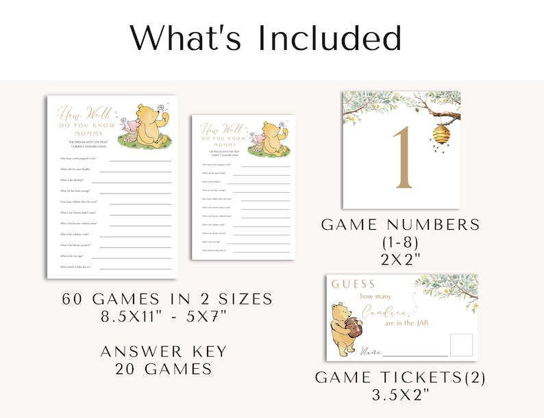 May include: Winnie the Pooh themed baby shower game printable set. Includes 60 games in two sizes, 8.5x11 inches and 5x7 inches, an answer key for 20 games, 8 game numbers 2x2 inches, and 2 game tickets 3.5x2 inches.