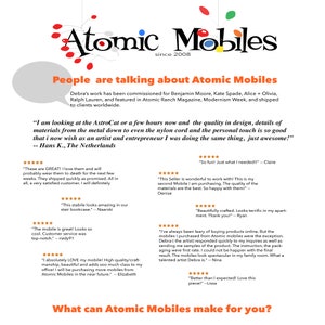 May include: A collage of customer testimonials about Atomic Mobiles, a company that makes mobile sculptures. The testimonials highlight the quality of the materials, craftsmanship, and customer service. The text includes quotes from satisfied customers, such as "I absolutely LOVE my mobile! High quality/craftsmanship, beautiful and adds so much class to my office!" and "These are GREAT! I love them and will probably wear them to death for the next few weeks."