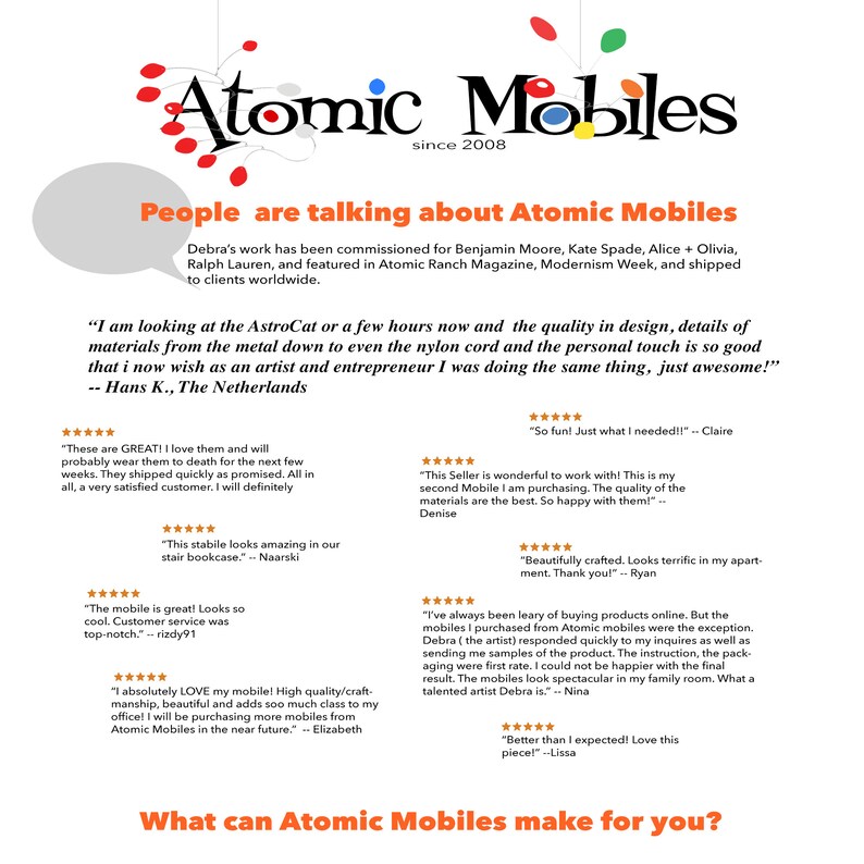 May include: A collage of customer testimonials about Atomic Mobiles, a company that makes mobile sculptures. The testimonials highlight the quality of the materials, craftsmanship, and customer service. The text includes quotes from satisfied customers, such as "I absolutely LOVE my mobile! High quality/craftsmanship, beautiful and adds so much class to my office!" and "These are GREAT! I love them and will probably wear them to death for the next few weeks."