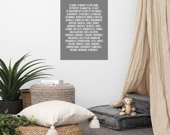 May include: A grey poster with white text that reads "I believe in a God who is good, is mighty, is the same, is perfect, is above all, is just, is trustworthy, is not of the world, is merciful, is reliable, is familiar, is humble, manifests himself unto us, reveals, shows up, gives, remembers, suffers, creates, loves, guides, answers, prevails, rejoices, cries, learns, reflects, knoweth all things, was slain but lives, delivers, forgives, provides, teaches, prepares, preserves, has a plan, knows me personally, strengthens, lifts, fights for me, purifies, saves, endures, understands, covenants, comforts, refines, redeems, is infinite."