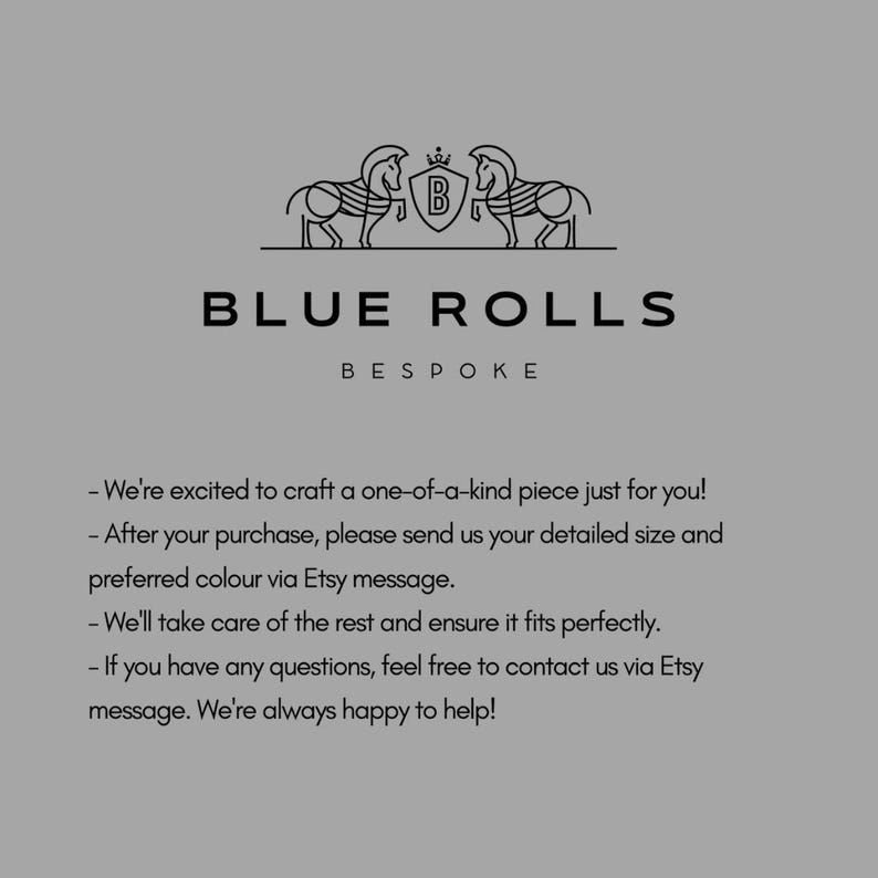 May include: Black and white illustration of two horses flanking a shield with the letter "B" inside. The text "BLUE ROLLS BESPOKE" is below the illustration. The text below the logo reads: "We're excited to craft a one-of-a-kind piece just for you! After your purchase, please send us your detailed size and preferred colour via Etsy message. We'll take care of the rest and ensure it fits perfectly. If you have any questions, feel free to contact us via Etsy message. We're always happy to help!"