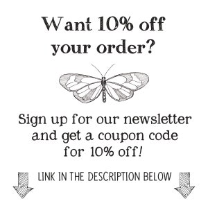 May include: Black and white illustration of a butterfly with text that reads "Want 10% off your order? Sign up for our newsletter and get a coupon code for 10% off! LINK IN THE DESCRIPTION BELOW"