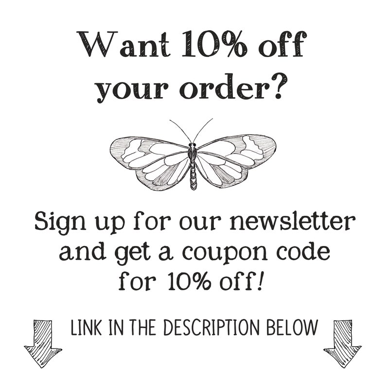 May include: Black and white illustration of a butterfly with text that reads "Want 10% off your order? Sign up for our newsletter and get a coupon code for 10% off! LINK IN THE DESCRIPTION BELOW"