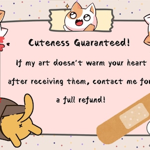 May include: A pink and white card with a cartoon cat on it. The card says "Cuteness Guaranteed! If my art doesn't warm your heart after receiving them, contact me for a full refund!"