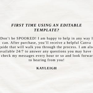 May include: A white informational card with black text that reads: FIRST TIME USING AN EDITABLE TEMPLATE? Don't be SPOOKED! I am happy to help in any way I can. After purchase, you'll receive a helpful Canva guide. I am available 24/7. KAYLEIGH.