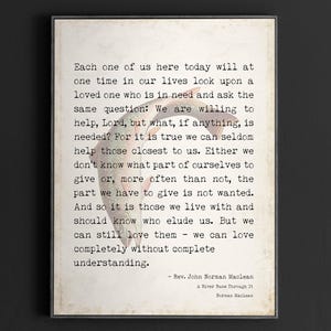 May include: A vintage-style print with a quote by Rev. John Norman Maclean from the book "A River Runs Through It". The quote reads: "Each one of us here today will at one time in our lives look upon a loved one who is in need and ask the same question: We are willing to help, Lord, but what, if anything, is needed? For it is true we can seldom help those closest to us. Either we don't know what part of ourselves to give or, more often than not, the part we have to give is not wanted. And so it is those we live with and should know who elude us. But we can still love them - we can love completely without complete understanding."