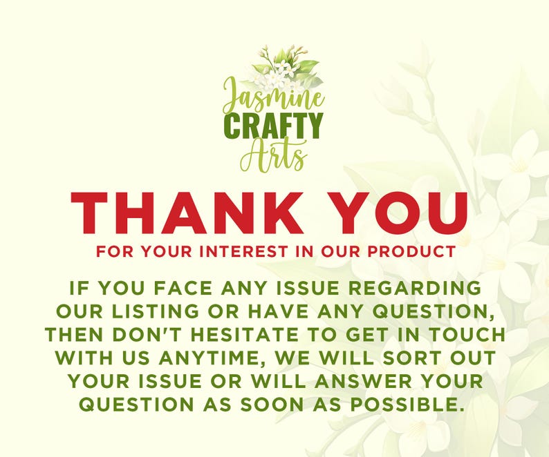 May include: A white background with green leaves and white flowers. The text "Jasmine CRAFTY Arts" is in green and the text "THANK YOU FOR YOUR INTEREST IN OUR PRODUCT" is in red. The text below is in black and says "IF YOU FACE ANY ISSUE REGARDING OUR LISTING OR HAVE ANY QUESTION, THEN DON'T HESITATE TO GET IN TOUCH WITH US ANYTIME, WE WILL SORT OUT YOUR ISSUE OR WILL ANSWER YOUR QUESTION AS SOON AS POSSIBLE."