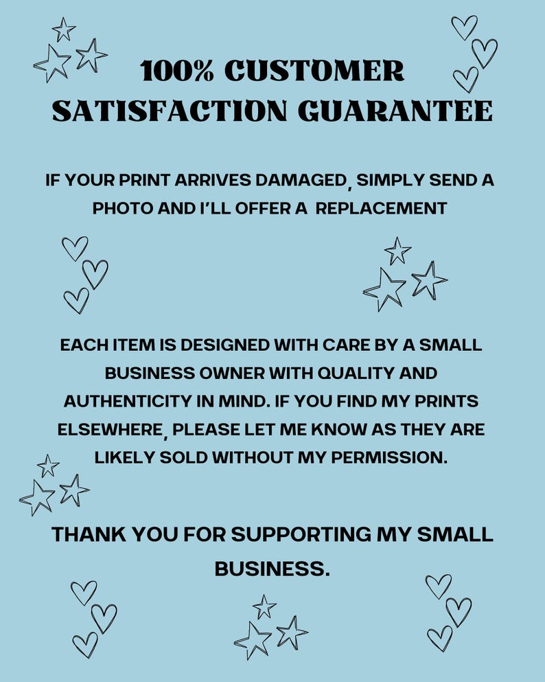 May include: A light blue poster with black text that reads "100% CUSTOMER SATISFACTION GUARANTEE." The poster also includes text about replacements for damaged prints and supporting a small business. Decorative stars and hearts are scattered around the text.