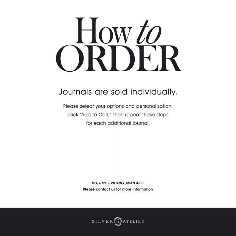 May include: A white informational graphic with black text that reads: How to ORDER. Journals are sold individually. Please select your options and personalization, click Add to Cart, then repeat these steps for each additional journal. VOLUME PRICING AVAILABLE. Please contact us for more information. SILVER 6 ATELIER.