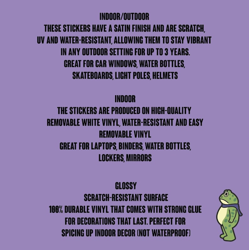 May include: A purple background with black text describing indoor/outdoor stickers. The stickers have a satin finish, are scratch, UV, and water-resistant. They are great for car windows, water bottles, skateboards, and helmets. A cartoon frog is on the right.