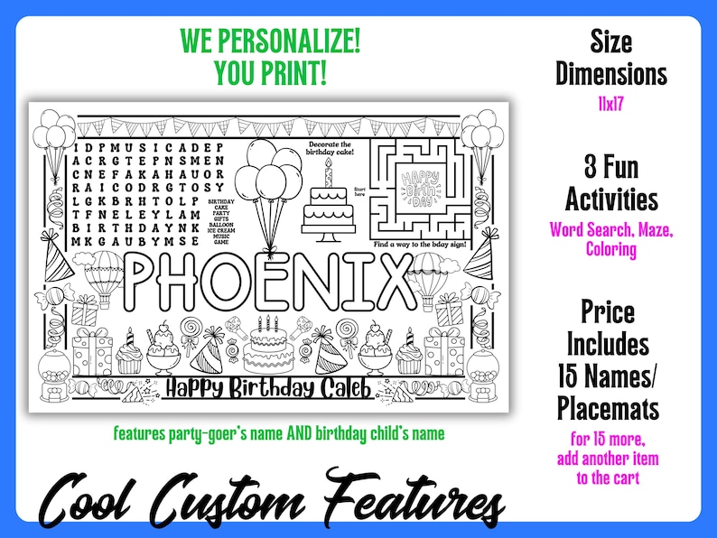 May include: Black and white personalized birthday placemat with the name PHOENIX. Includes a word search, maze, and coloring activities. Dimensions are 11x17 inches. Features the party-goer's name and birthday child's name.