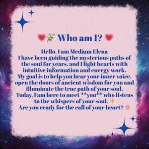 Puede incluir: Una tarjeta rectangular con un centro rosa claro y un borde de nebulosa azul oscuro, morado y rosa. El texto dice: Who am I? Hello, I am Medium Elena. I have been guiding the mysterious paths of the soul for years, and I light hearts with intuitive information and energy work. My goal is to help you hear your inner voice, open the doors of ancient wisdom for you and illuminate the true path of your soul. Today, I am here to meet **you** who listens to the whispers of your soul. Are you ready for the call of your heart?