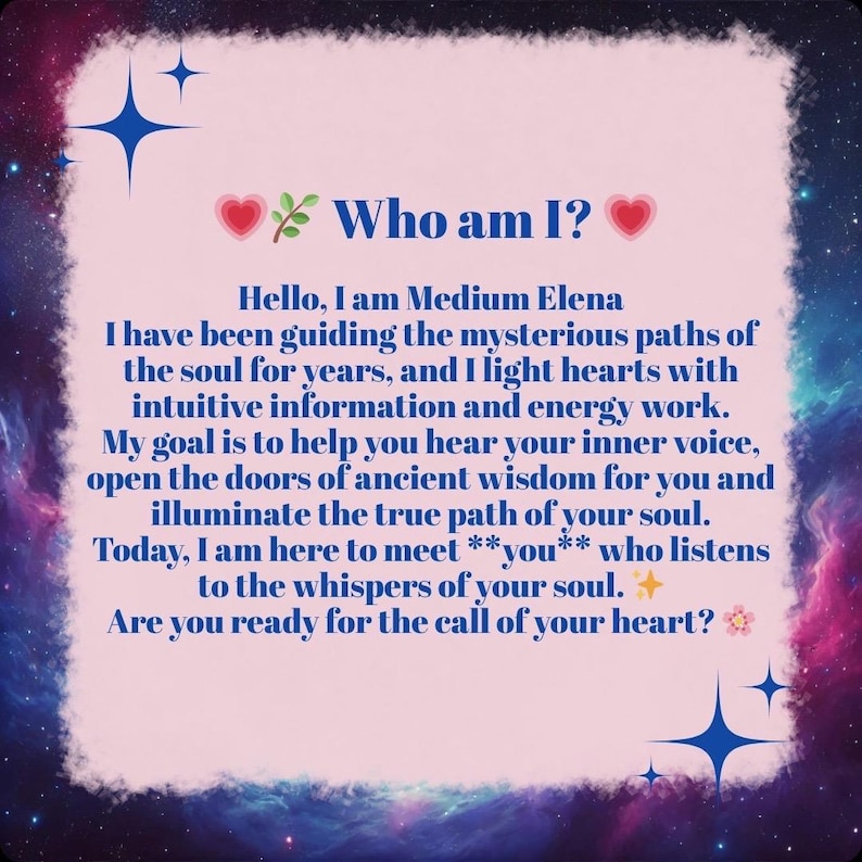 Puede incluir: Una tarjeta rectangular con un centro rosa claro y un borde de nebulosa azul oscuro, morado y rosa. El texto dice: Who am I? Hello, I am Medium Elena. I have been guiding the mysterious paths of the soul for years, and I light hearts with intuitive information and energy work. My goal is to help you hear your inner voice, open the doors of ancient wisdom for you and illuminate the true path of your soul. Today, I am here to meet **you** who listens to the whispers of your soul. Are you ready for the call of your heart?