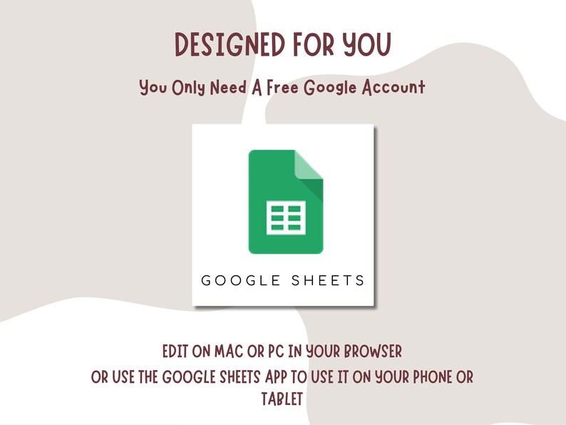 May include: A green Google Sheets icon with a spreadsheet inside. The text "DESIGNED FOR YOU" is above the icon, and the text "You Only Need A Free Google Account" is below the icon. The text "GOOGLE SHEETS" is below the icon. The text "EDIT ON MAC OR PC IN YOUR BROWSER OR USE THE GOOGLE SHEETS APP TO USE IT ON YOUR PHONE OR TABLET" is below the icon.