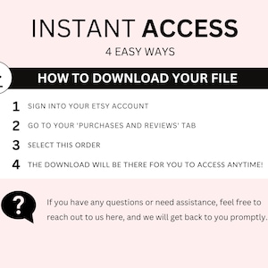May include: A black and white graphic with the text "INSTANT ACCESS" and "4 EASY WAYS" in a larger font. Below the text is a black box with the text "HOW TO DOWNLOAD YOUR FILE" in white. The graphic lists four steps for downloading a digital file from Etsy: 1. Sign into your Etsy account, 2. Go to your 'Purchases and Reviews' tab, 3. Select this order, 4. The download will be there for you to access anytime! A question mark icon with a speech bubble is below the steps with the text "If you have any questions or need assistance, feel free to reach out to us here, and we will get back to you promptly."